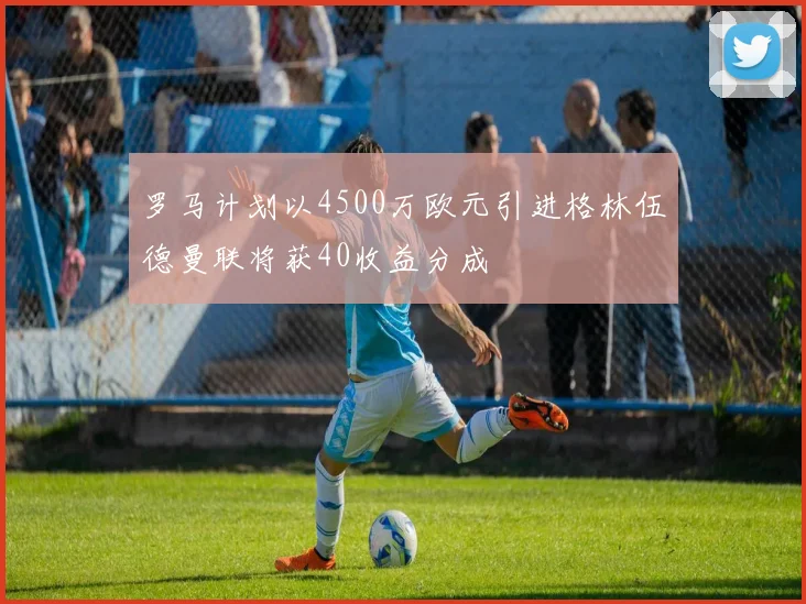 罗马计划以4500万欧元引进格林伍德曼联将获40收益分成