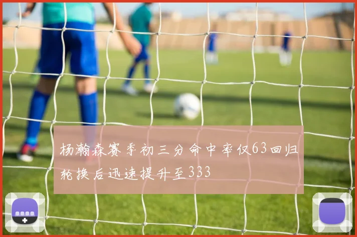 杨瀚森赛季初三分命中率仅63回归轮换后迅速提升至333
