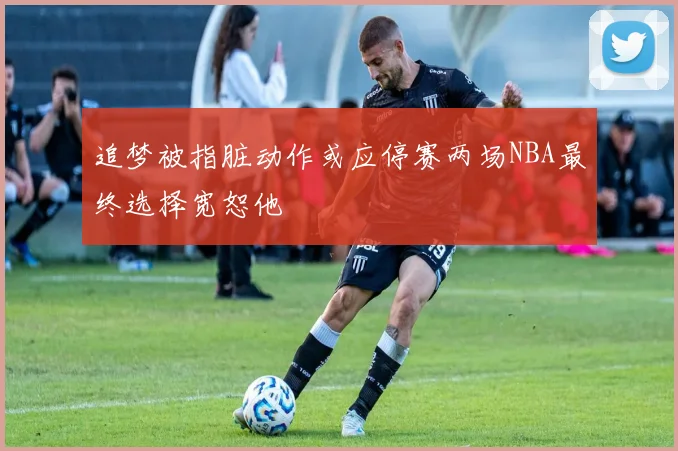 追梦被指脏动作或应停赛两场NBA最终选择宽恕他
