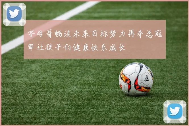 字母哥畅谈未来目标努力再夺总冠军让孩子们健康快乐成长
