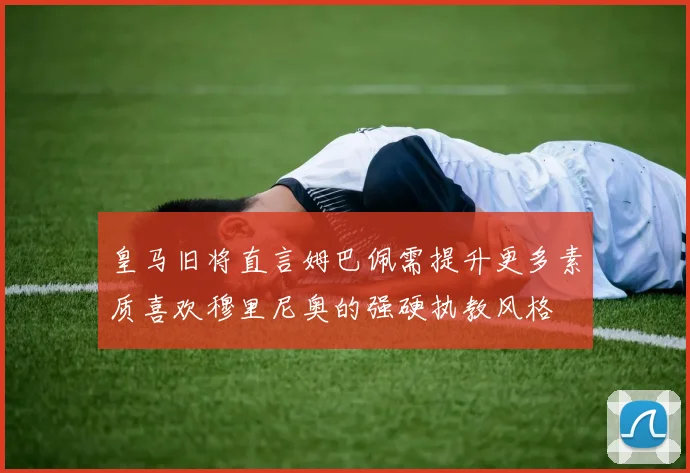 皇马旧将直言姆巴佩需提升更多素质喜欢穆里尼奥的强硬执教风格
