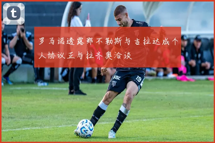 罗马诺透露那不勒斯与吉拉达成个人协议正与拉齐奥洽谈