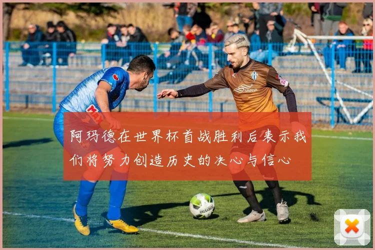 阿玛德在世界杯首战胜利后表示我们将努力创造历史的决心与信心
