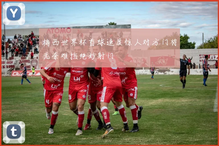 梅西世界杯首球速度惊人对方门将无奈难挡绝妙射门